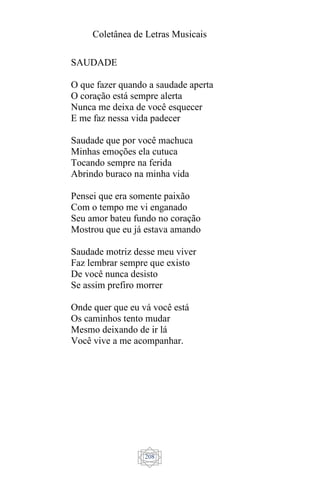 Coletânea de Letras Musicais
208
SAUDADE
O que fazer quando a saudade aperta
O coração está sempre alerta
Nunca me deixa de você esquecer
E me faz nessa vida padecer
Saudade que por você machuca
Minhas emoções ela cutuca
Tocando sempre na ferida
Abrindo buraco na minha vida
Pensei que era somente paixão
Com o tempo me vi enganado
Seu amor bateu fundo no coração
Mostrou que eu já estava amando
Saudade motriz desse meu viver
Faz lembrar sempre que existo
De você nunca desisto
Se assim prefiro morrer
Onde quer que eu vá você está
Os caminhos tento mudar
Mesmo deixando de ir lá
Você vive a me acompanhar.
 