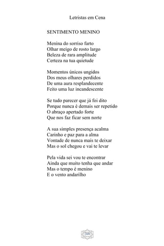 Letristas em Cena
209
SENTIMENTO MENINO
Menina do sorriso farto
Olhar meigo de rosto largo
Beleza de rara amplitude
Certeza na tua quietude
Momentos únicos ungidos
Dos meus olhares perdidos
De uma aura resplandecente
Feito uma luz incandescente
Se tudo parecer que já foi dito
Porque nunca é demais ser repetido
O abraço apertado forte
Que nos faz ficar sem norte
A sua simples presença acalma
Carinho e paz para a alma
Vontade de nunca mais te deixar
Mas o sol chegou e vai te levar
Pela vida sei vou te encontrar
Ainda que muito tenha que andar
Mas o tempo é menino
E o vento andarilho
 