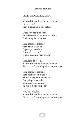 Letristas em Cena
21
LELE, LELO, LELE, LELA.
Vamos brincar de esconde, esconde.
Só eu e você.
Sem ninguém, pra nos achar.
Onde só você mim acha
Eu acho você, só naquele escurinho.
Onde ninguém pode ver
Esse esconde, esconde.
Está dando o que fala
O povo já descobriu
Que e só eu e você
Que se encontra para brincar
Lele, lelo, lele, lela.
Vamos brincar de esconde, esconde.
Só eu e você sem ninguém, pra nos achar.
Esse esconde, esconde.
Está ficando complicado
Minha mãe quer ti conhecer
Seu pai quer me achar
Vamos dar um tempo
Se não o bicho vai pegar
lele, leo, lele, lea.
Vamos brincar de esconde, esconde.
Só eu e você sem ninguém, pra nos achar.
 