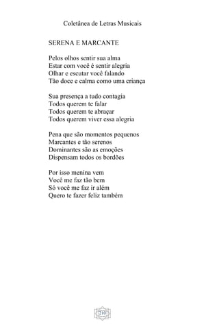 Coletânea de Letras Musicais
210
SERENA E MARCANTE
Pelos olhos sentir sua alma
Estar com você é sentir alegria
Olhar e escutar você falando
Tão doce e calma como uma criança
Sua presença a tudo contagia
Todos querem te falar
Todos querem te abraçar
Todos querem viver essa alegria
Pena que são momentos pequenos
Marcantes e tão serenos
Dominantes são as emoções
Dispensam todos os bordões
Por isso menina vem
Você me faz tão bem
Só você me faz ir além
Quero te fazer feliz também
 
