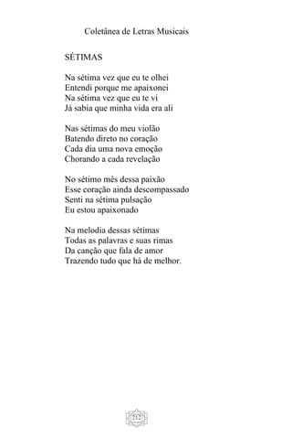 Coletânea de Letras Musicais
212
SÉTIMAS
Na sétima vez que eu te olhei
Entendi porque me apaixonei
Na sétima vez que eu te vi
Já sabia que minha vida era ali
Nas sétimas do meu violão
Batendo direto no coração
Cada dia uma nova emoção
Chorando a cada revelação
No sétimo mês dessa paixão
Esse coração ainda descompassado
Senti na sétima pulsação
Eu estou apaixonado
Na melodia dessas sétimas
Todas as palavras e suas rimas
Da canção que fala de amor
Trazendo tudo que há de melhor.
 