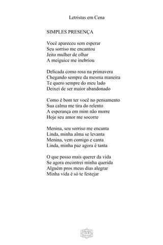 Letristas em Cena
213
SIMPLES PRESENÇA
Você apareceu sem esperar
Seu sorriso me encantou
Jeito mulher de olhar
A meiguice me inebriou
Delicada como rosa na primavera
Chegando sempre da mesma maneira
Te quero sempre do meu lado
Deixei de ser maior abandonado
Como é bom ter você no pensamento
Sua calma me tira do relento
A esperança em mim não morre
Hoje seu amor me socorre
Menina, seu sorriso me encanta
Linda, minha alma se levanta
Menina, vem comigo e canta
Linda, minha paz agora é tanta
O que posso mais querer da vida
Se agora encontrei minha querida
Alguém pros meus dias alegrar
Minha vida é só te festejar
 