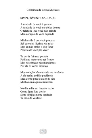 Coletânea de Letras Musicais
214
SIMPLESMENTE SAUDADE
A saudade de você é grande
A saudade de você me deixa doente
O telefone toca você não atende
Meu coração de você depende
Minha vida é por você procurar
Sei que uma lágrima vai rolar
Mas eu não tenho o que fazer
Preciso de você pra viver
Te curtir foi meu pecado
Podia no meu canto ter ficado
Mas no coração não mandamos
Por ele às vezes erramos
Meu coração não entende sua ausência
A ele tenho pedido paciência
Meu corpo pede o calor do seu
Minha alma agora emudeceu
No dia a dia um imenso vazio
Como água fora do rio
Sinto simplesmente saudade
Te amo de verdade.
 