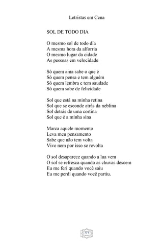 Letristas em Cena
215
SOL DE TODO DIA
O mesmo sol de todo dia
A mesma hora da alforria
O mesmo lugar da cidade
As pessoas em velocidade
Só quem ama sabe o que é
Só quem pensa e tem alguém
Só quem lembra e tem saudade
Só quem sabe de felicidade
Sol que está na minha retina
Sol que se esconde atrás da neblina
Sol detrás de uma cortina
Sol que é a minha sina
Marca aquele momento
Leva meu pensamento
Sabe que não tem volta
Vive nem por isso se revolta
O sol desaparece quando a lua vem
O sol se refresca quando as chuvas descem
Eu me feri quando você saiu
Eu me perdi quando você partiu.
 