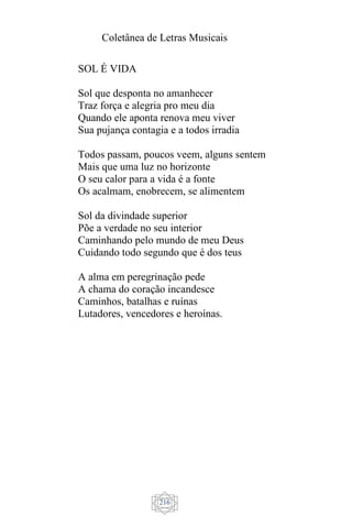 Coletânea de Letras Musicais
216
SOL É VIDA
Sol que desponta no amanhecer
Traz força e alegria pro meu dia
Quando ele aponta renova meu viver
Sua pujança contagia e a todos irradia
Todos passam, poucos veem, alguns sentem
Mais que uma luz no horizonte
O seu calor para a vida é a fonte
Os acalmam, enobrecem, se alimentem
Sol da divindade superior
Põe a verdade no seu interior
Caminhando pelo mundo de meu Deus
Cuidando todo segundo que é dos teus
A alma em peregrinação pede
A chama do coração incandesce
Caminhos, batalhas e ruínas
Lutadores, vencedores e heroínas.
 