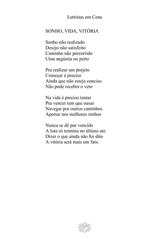 Letristas em Cena
217
SONHO, VIDA, VITÓRIA
Sonho não realizado
Desejo não satisfeito
Caminho não percorrido
Uma angústia no peito
Pra realizar um projeto
Começar é preciso
Ainda que não esteja conciso
Não pode receber o veto
Na vida é preciso tentar
Pra vencer tem que ousar
Navegar por outros caminhos
Aportar nos melhores ninhos
Nunca se dê por vencido
A luta só termina no último ato
Dizer o que ainda não foi dito
A vitória será mais um fato.
 