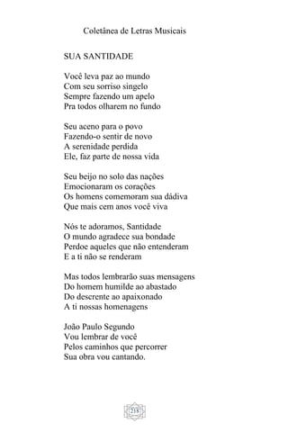 Coletânea de Letras Musicais
218
SUA SANTIDADE
Você leva paz ao mundo
Com seu sorriso singelo
Sempre fazendo um apelo
Pra todos olharem no fundo
Seu aceno para o povo
Fazendo-o sentir de novo
A serenidade perdida
Ele, faz parte de nossa vida
Seu beijo no solo das nações
Emocionaram os corações
Os homens comemoram sua dádiva
Que mais cem anos você viva
Nós te adoramos, Santidade
O mundo agradece sua bondade
Perdoe aqueles que não entenderam
E a ti não se renderam
Mas todos lembrarão suas mensagens
Do homem humilde ao abastado
Do descrente ao apaixonado
A ti nossas homenagens
João Paulo Segundo
Vou lembrar de você
Pelos caminhos que percorrer
Sua obra vou cantando.
 