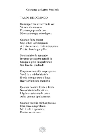 Coletânea de Letras Musicais
220
TARDE DE DOMINGO
Domingo você disse vou te ver
Vi meu dia renascer
Fiz almoço pra nós dois
Não conto o que veio depois
Quando fui te buscar
Seus olhos lacrimejavam
A tristeza em seu rosto estampava
Preciso fazê-la gargalhar
No caminho fui tentando
Inventar coisas pra agradá-la
Sei que o gelo fui quebrando
Sua face foi mudando
Enquanto a comida eu preparava
Você lia a minha história
E toda vez que eu te olhava
Reavivava minha memória
Quando ficamos frente a frente
Nossa história discutimos
Lágrimas rolaram da gente
Acho que nos apaixonamos
Quando você lia minhas poesias
Elas pareciam profecias
Me fez de ti aproximar
E outra vez te amar.
 
