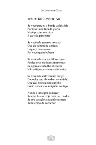 Letristas em Cena
221
TEMPO DE CONSERTAR
Se você perdeu o bonde da história
Por isso ficou fora da glória
Você precisa se cuidar
E da vida participar
Se você não reparou no amor
Que ela sempre te dedicou
Esqueça esse rancor
Foi você quem bobeou
Se você não viu seu filho crescer
Perdeu seus melhores momentos
Se agora ele não lhe obedecer
Não critique, ele tem sentimentos
Se você não cultivou um amigo
Daqueles que abrandam o caminho
Que dão bronca com carinho
Então nunca teve ninguém contigo
Nunca é tarde pra começar
Respire fundo, veja tudo que perdeu
Se seu coração ainda não morreu
Tem tempo de consertar.
 