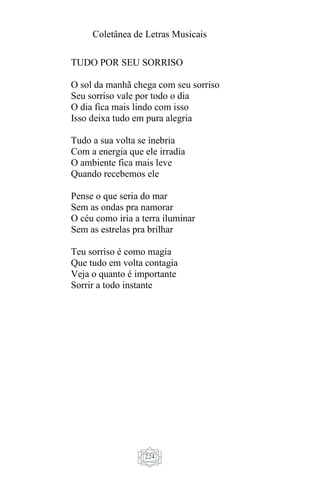 Coletânea de Letras Musicais
224
TUDO POR SEU SORRISO
O sol da manhã chega com seu sorriso
Seu sorriso vale por todo o dia
O dia fica mais lindo com isso
Isso deixa tudo em pura alegria
Tudo a sua volta se inebria
Com a energia que ele irradia
O ambiente fica mais leve
Quando recebemos ele
Pense o que seria do mar
Sem as ondas pra namorar
O céu como iria a terra iluminar
Sem as estrelas pra brilhar
Teu sorriso é como magia
Que tudo em volta contagia
Veja o quanto é importante
Sorrir a todo instante
 