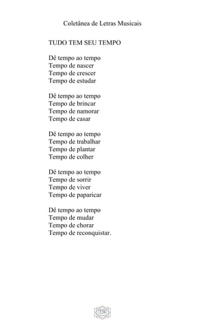 Coletânea de Letras Musicais
226
TUDO TEM SEU TEMPO
Dê tempo ao tempo
Tempo de nascer
Tempo de crescer
Tempo de estudar
Dê tempo ao tempo
Tempo de brincar
Tempo de namorar
Tempo de casar
Dê tempo ao tempo
Tempo de trabalhar
Tempo de plantar
Tempo de colher
Dê tempo ao tempo
Tempo de sorrir
Tempo de viver
Tempo de paparicar
Dê tempo ao tempo
Tempo de mudar
Tempo de chorar
Tempo de reconquistar.
 
