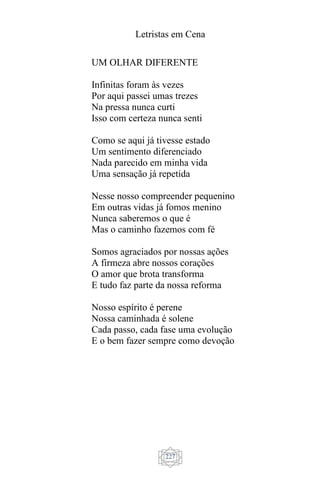 Letristas em Cena
227
UM OLHAR DIFERENTE
Infinitas foram às vezes
Por aqui passei umas trezes
Na pressa nunca curti
Isso com certeza nunca senti
Como se aqui já tivesse estado
Um sentimento diferenciado
Nada parecido em minha vida
Uma sensação já repetida
Nesse nosso compreender pequenino
Em outras vidas já fomos menino
Nunca saberemos o que é
Mas o caminho fazemos com fé
Somos agraciados por nossas ações
A firmeza abre nossos corações
O amor que brota transforma
E tudo faz parte da nossa reforma
Nosso espírito é perene
Nossa caminhada é solene
Cada passo, cada fase uma evolução
E o bem fazer sempre como devoção
 