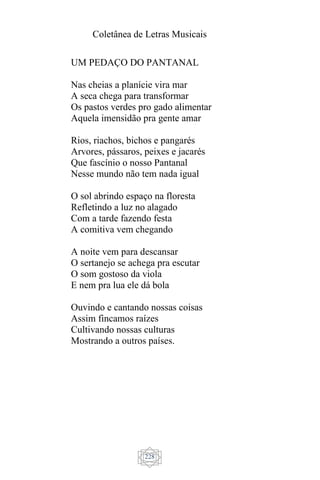 Coletânea de Letras Musicais
228
UM PEDAÇO DO PANTANAL
Nas cheias a planície vira mar
A seca chega para transformar
Os pastos verdes pro gado alimentar
Aquela imensidão pra gente amar
Rios, riachos, bichos e pangarés
Arvores, pássaros, peixes e jacarés
Que fascínio o nosso Pantanal
Nesse mundo não tem nada igual
O sol abrindo espaço na floresta
Refletindo a luz no alagado
Com a tarde fazendo festa
A comitiva vem chegando
A noite vem para descansar
O sertanejo se achega pra escutar
O som gostoso da viola
E nem pra lua ele dá bola
Ouvindo e cantando nossas coisas
Assim fincamos raízes
Cultivando nossas culturas
Mostrando a outros países.
 