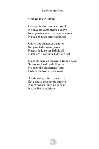 Letristas em Cena
229
VERSO E REVERSO
De repente das nuvens sai o sol
No auge do calor, desce a chuva
Intempestivamente derrapo na curva
Na laje exposto sem guarda sol
Chuva que chora aos cântaros
Sol para todos os amparos
Necessidade do ser individual
Na beleza e constância desse ritual
Da cordilheira calmamente desce a água
Se embrenhando pela floresta
No caminho crescem as flores
Embelezando com suas cores
A natureza que fortifica a terra
Sol e chuva essa beleza encerra
Assim nos sentimos no paraíso
Numa ilha paradisíaca
 