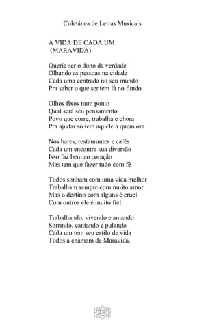 Coletânea de Letras Musicais
230
A VIDA DE CADA UM
(MARAVIDA)
Queria ser o dono da verdade
Olhando as pessoas na cidade
Cada uma centrada no seu mundo
Pra saber o que sentem lá no fundo
Olhos fixos num ponto
Qual será seu pensamento
Povo que corre, trabalha e chora
Pra ajudar só tem aquele a quem ora
Nos bares, restaurantes e cafés
Cada um encontra sua diversão
Isso faz bem ao coração
Mas tem que fazer tudo com fé
Todos sonham com uma vida melhor
Trabalham sempre com muito amor
Mas o destino com alguns é cruel
Com outros ele é muito fiel
Trabalhando, vivendo e amando
Sorrindo, cantando e pulando
Cada um tem seu estilo de vida
Todos a chamam de Maravida.
 