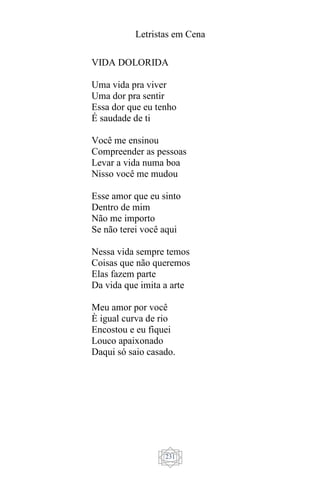 Letristas em Cena
231
VIDA DOLORIDA
Uma vida pra viver
Uma dor pra sentir
Essa dor que eu tenho
É saudade de ti
Você me ensinou
Compreender as pessoas
Levar a vida numa boa
Nisso você me mudou
Esse amor que eu sinto
Dentro de mim
Não me importo
Se não terei você aqui
Nessa vida sempre temos
Coisas que não queremos
Elas fazem parte
Da vida que imita a arte
Meu amor por você
È igual curva de rio
Encostou e eu fiquei
Louco apaixonado
Daqui só saio casado.
 