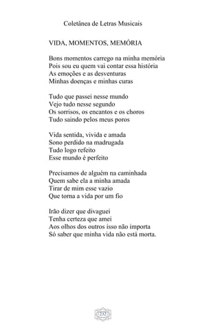 Coletânea de Letras Musicais
232
VIDA, MOMENTOS, MEMÓRIA
Bons momentos carrego na minha memória
Pois sou eu quem vai contar essa história
As emoções e as desventuras
Minhas doenças e minhas curas
Tudo que passei nesse mundo
Vejo tudo nesse segundo
Os sorrisos, os encantos e os choros
Tudo saindo pelos meus poros
Vida sentida, vivida e amada
Sono perdido na madrugada
Tudo logo refeito
Esse mundo é perfeito
Precisamos de alguém na caminhada
Quem sabe ela a minha amada
Tirar de mim esse vazio
Que torna a vida por um fio
Irão dizer que divaguei
Tenha certeza que amei
Aos olhos dos outros isso não importa
Só saber que minha vida não está morta.
 