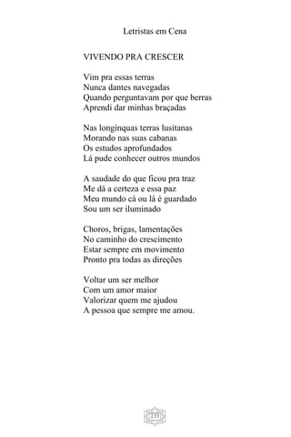 Letristas em Cena
233
VIVENDO PRA CRESCER
Vim pra essas terras
Nunca dantes navegadas
Quando perguntavam por que berras
Aprendi dar minhas braçadas
Nas longínquas terras lusitanas
Morando nas suas cabanas
Os estudos aprofundados
Lá pude conhecer outros mundos
A saudade do que ficou pra traz
Me dá a certeza e essa paz
Meu mundo cá ou lá é guardado
Sou um ser iluminado
Choros, brigas, lamentações
No caminho do crescimento
Estar sempre em movimento
Pronto pra todas as direções
Voltar um ser melhor
Com um amor maior
Valorizar quem me ajudou
A pessoa que sempre me amou.
 