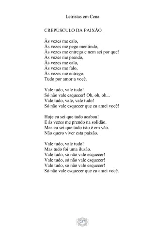 Letristas em Cena
237
CREPÚSCULO DA PAIXÃO
Às vezes me calo,
Às vezes me pego mentindo,
Às vezes me entrego e nem sei por que!
Às vezes me prendo,
Às vezes me calo,
Às vezes me falo,
Às vezes me entrego.
Tudo por amor a você.
Vale tudo, vale tudo!
Só não vale esquecer! Oh, oh, oh...
Vale tudo, vale, vale tudo!
Só não vale esquecer que eu amei você!
Hoje eu sei que tudo acabou!
E às vezes me prendo na solidão.
Mas eu sei que tudo isto é em vão.
Não quero viver esta paixão.
Vale tudo, vale tudo!
Mas tudo foi uma ilusão.
Vale tudo, só não vale esquecer!
Vale tudo, só não vale esquecer!
Vale tudo, só não vale esquecer!
Só não vale esquecer que eu amei você.
 