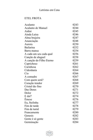 Letristas em Cena
239
ETEL FROTA
Acalanto
Acalanto de Manuel
Aidiai
Ainda Luisa
Alma brejeira
Anunciação
Aurora
Bailarina
Barra mansa
A cada um seu cada qual
Canção de aluguel
A canção do Filho Eterno
Caprichoso
Carinhosa
Cidoidania
Cio
A comadre
Com quem será?
Coração traidor
Cristal tão fino
Das Dores
Dolor
E daí?
Êmese
Eu, Stelinha
Fim de tarde
Fim de turnê
Francamente
Genesis
Gente é só gente
Germinação
0243
0244
0245
0246
0247
0248
0250
0252
0254
0256
0258
0259
0261
0262
0264
0266
0267
0268
0269
0270
0271
0272
0274
0276
0277
0278
0279
0280
0282
0283
0284
 
