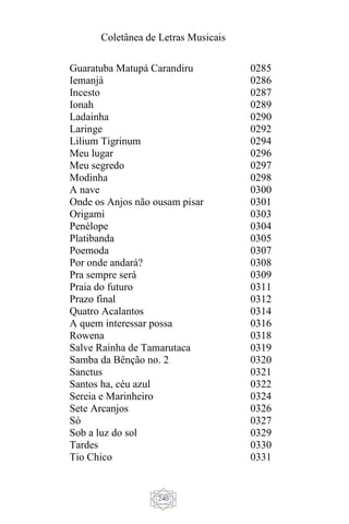 Coletânea de Letras Musicais
240
Guaratuba Matupá Carandiru
Iemanjá
Incesto
Ionah
Ladainha
Laringe
Lilium Tigrinum
Meu lugar
Meu segredo
Modinha
A nave
Onde os Anjos não ousam pisar
Origami
Penélope
Platibanda
Poemoda
Por onde andará?
Pra sempre será
Praia do futuro
Prazo final
Quatro Acalantos
A quem interessar possa
Rowena
Salve Rainha de Tamarutaca
Samba da Bênção no. 2
Sanctus
Santos ha, céu azul
Sereia e Marinheiro
Sete Arcanjos
Só
Sob a luz do sol
Tardes
Tio Chico
0285
0286
0287
0289
0290
0292
0294
0296
0297
0298
0300
0301
0303
0304
0305
0307
0308
0309
0311
0312
0314
0316
0318
0319
0320
0321
0322
0324
0326
0327
0329
0330
0331
 