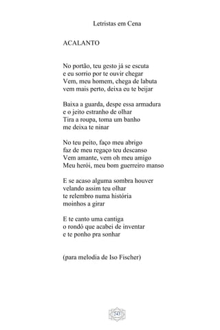 Letristas em Cena
243
ACALANTO
No portão, teu gesto já se escuta
e eu sorrio por te ouvir chegar
Vem, meu homem, chega de labuta
vem mais perto, deixa eu te beijar
Baixa a guarda, despe essa armadura
e o jeito estranho de olhar
Tira a roupa, toma um banho
me deixa te ninar
No teu peito, faço meu abrigo
faz de meu regaço teu descanso
Vem amante, vem oh meu amigo
Meu herói, meu bom guerreiro manso
E se acaso alguma sombra houver
velando assim teu olhar
te relembro numa história
moinhos a girar
E te canto uma cantiga
o rondó que acabei de inventar
e te ponho pra sonhar
(para melodia de Iso Fischer)
 