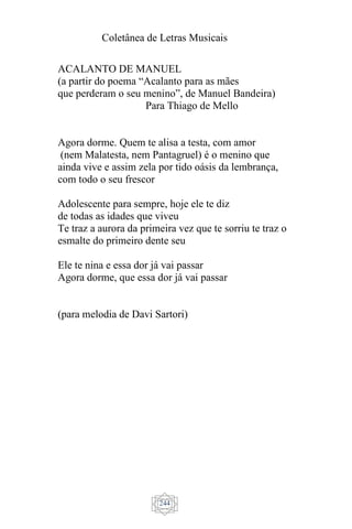 Coletânea de Letras Musicais
244
ACALANTO DE MANUEL
(a partir do poema “Acalanto para as mães
que perderam o seu menino”, de Manuel Bandeira)
Para Thiago de Mello
Agora dorme. Quem te alisa a testa, com amor
(nem Malatesta, nem Pantagruel) é o menino que
ainda vive e assim zela por tido oásis da lembrança,
com todo o seu frescor
Adolescente para sempre, hoje ele te diz
de todas as idades que viveu
Te traz a aurora da primeira vez que te sorriu te traz o
esmalte do primeiro dente seu
Ele te nina e essa dor já vai passar
Agora dorme, que essa dor já vai passar
(para melodia de Davi Sartori)
 