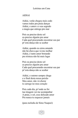 Letristas em Cena
245
AIDIAI
Aidiai, verão chegou mais cedo
vamos todos pra praia dançar
Aidiai, o amor e o seu segredo
a magia que entrego pro mar
Pois eu preciso deste sol
eu preciso alguém pra amar
Cada qual procurando encontrar seu par
pr’esta dança não se acabar
Aidiai, quando eu estou amando
não há chuva que vá me molhar
Aidiai, é tanto amor brotando
pra tristeza não há mais lugar
Pois eu preciso deste sol
eu preciso alguém pra amar
Cada qual procurando encontrar seu par
pr’esta dança não se acabar
Aidiai, o outono sempre chega
e o final desta nossa paixão
Meu amor, não vá chorar
te carrego no meu coração
Pois cada dia, pr’onde eu for
tua imagem vai me acompanhar
A praia, o sol, esse delicado amor
Pra nunca te esquecer jamais
(para melodia de Simo Naapuri)
 