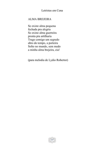 Letristas em Cena
247
ALMA BREJEIRA
Se existe alma pequena
fechada pra alegria
Se existe alma guerreira
pronta pra artilharia
Trago comigo um segredo
abro do tempo, a porteira
Solto no mundo, sem medo
a minha alma brejeira, eia!
(para melodia de Lydio Robertor)
 
