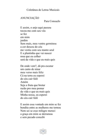 Coletânea de Letras Musicais
248
ANUNCIAÇÃO
Para Consuelo
E assim, o anjo aqui passou
tocou-me com seu véu
se fez
em mim
jardim
Sem mais, meu ventre germinou
a cor desceu do céu
me vestiu com seu manto azul
E a plantinha que vai nascer
rosa que eu colher
será da vida o que eu mais quis
De onde vem?, dá pra escutar
um canto de ninar
meu verso mais feliz
Cá na terra eu esperei
do céu cair fulô
Amém
Seja a fruta que brotar
razão pro meu pomar
da vida o que eu mais quis
Minha nossa, eu esperei
do céu cair fulô
E assim essa vontade em mim se fez
bendita entre as mulheres me tornou
Nem sei se esse milagre mereci
a graça em mim se derramou
e sem pecado concebi
 