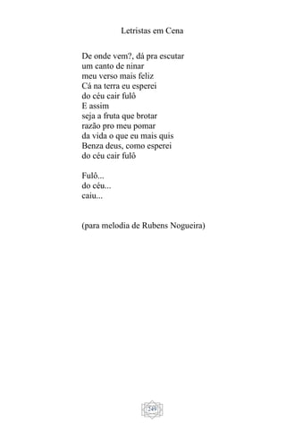 Letristas em Cena
249
De onde vem?, dá pra escutar
um canto de ninar
meu verso mais feliz
Cá na terra eu esperei
do céu cair fulô
E assim
seja a fruta que brotar
razão pro meu pomar
da vida o que eu mais quis
Benza deus, como esperei
do céu cair fulô
Fulô...
do céu...
caiu...
(para melodia de Rubens Nogueira)
 