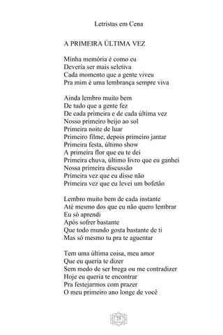 Letristas em Cena
25
A PRIMEIRA ÚLTIMA VEZ
Minha memória é como eu
Deveria ser mais seletiva
Cada momento que a gente viveu
Pra mim é uma lembrança sempre viva
Ainda lembro muito bem
De tudo que a gente fez
De cada primeira e de cada última vez
Nosso primeiro beijo ao sol
Primeira noite de luar
Primeiro filme, depois primeiro jantar
Primeira festa, último show
A primeira flor que eu te dei
Primeira chuva, último livro que eu ganhei
Nossa primeira discussão
Primeira vez que eu disse não
Primeira vez que eu levei um bofetão
Lembro muito bem de cada instante
Até mesmo dos que eu não quero lembrar
Eu só aprendi
Após sofrer bastante
Que todo mundo gosta bastante de ti
Mas só mesmo tu pra te aguentar
Tem uma última coisa, meu amor
Que eu queria te dizer
Sem medo de ser brega ou me contradizer
Hoje eu queria te encontrar
Pra festejarmos com prazer
O meu primeiro ano longe de você
 
