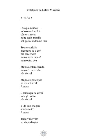 Coletânea de Letras Musicais
250
AURORA
Dia que acabou
todo o azul se foi
céu escureceu
noite tudo engoliu
sol que afundou no mar
Só a escuridão
escondeu-se a cor
pra reacender
numa nova manhã
num outro céu
Mundo entardecendo
num céu de verão:
pôr do sol
Mundo renascendo
na manhã azul:
Aurora
Chama que se esvai
vida já no fim:
pôr do sol
Vida que chegou
anunciação:
Aurora
Tudo vai e vem
lei da perfeição
 