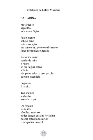 Coletânea de Letras Musicais
252
BAILARINA
Movimento
sapatilha
toda esta aflição
Palco escuro
sobe o pano
bate o coração
pra tontear no peito o sofrimento
fazer-me músculo, tensão
Rodopiar assim
perder de mim
o rastro
só pra seguir então
atônita
pés pelas mãos, e esta paixão
que me incendeia
Fogueira
Braseiro
Tão sozinha
andarilha
assoalho e pó
De repente
nesta ilha
não ficar mais só
poder dançar envolta nesta luz
buscar então todos azuis
e mergulhar no azul
 