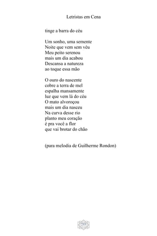 Letristas em Cena
255
tinge a barra do céu
Um sonho, uma semente
Noite que vem sem véu
Meu peito serenou
mais um dia acabou
Descansa a natureza
ao toque essa mão
O ouro do nascente
cobre a terra de mel
espalha mansamente
luz que vem lá do céu
O mato alvoroçou
mais um dia nasceu
Na curva desse rio
planto meu coração
é pra você a flor
que vai brotar do chão
(para melodia de Guilherme Rondon)
 
