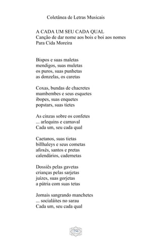 Coletânea de Letras Musicais
256
A CADA UM SEU CADA QUAL
Canção de dar nome aos bois e boi aos nomes
Para Cida Moreira
Bispos e suas maletas
mendigos, suas muletas
os puros, suas punhetas
as donzelas, os caretas
Coxas, bundas de chacretes
mambembes e seus esquetes
ibopes, suas enquetes
popstars, suas tietes
As cinzas sobre os confetes
... arlequins e carnaval
Cada um, seu cada qual
Caetanos, suas tietas
billhaleys e seus cometas
afoxés, santos e pretas
calendários, cadernetas
Dossiês pelas gavetas
crianças pelas sarjetas
juízes, suas gorjetas
a pátria com suas tetas
Jornais sangrando manchetes
... socialáites no sarau
Cada um, seu cada qual
 