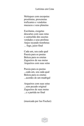 Letristas em Cena
257
Moleques com escopetas
prostitutas, proxenetas
traficantes e vendettas
macacos e seus planetas
Escrituras, exegetas
descartes com suas retas
o cantochão dos ascetas
verdades e seus profetas
Anjos tocando trombetas
... fogo, juízo final
Cada um, seu cada qual
Poesia para os poetas
Beleza para os estetas
Zagueiros de sua metas
Arqueiros com suas setas
Poesia para os poetas
...cada um, seu cada qual
Beleza para os estetas
...acordes de um madrigal
Arqueiros com suas setas
...sem pecado original
Zagueiros de suas metas
...e a partida no final
(musicada por Iso Fischer)
 