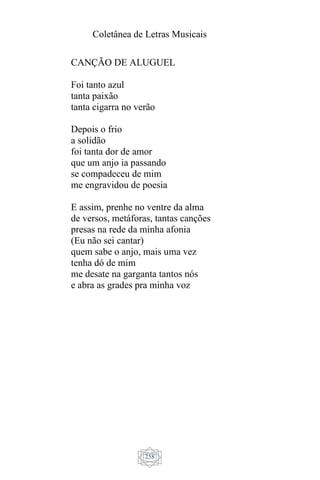 Coletânea de Letras Musicais
258
CANÇÃO DE ALUGUEL
Foi tanto azul
tanta paixão
tanta cigarra no verão
Depois o frio
a solidão
foi tanta dor de amor
que um anjo ia passando
se compadeceu de mim
me engravidou de poesia
E assim, prenhe no ventre da alma
de versos, metáforas, tantas canções
presas na rede da minha afonia
(Eu não sei cantar)
quem sabe o anjo, mais uma vez
tenha dó de mim
me desate na garganta tantos nós
e abra as grades pra minha voz
 