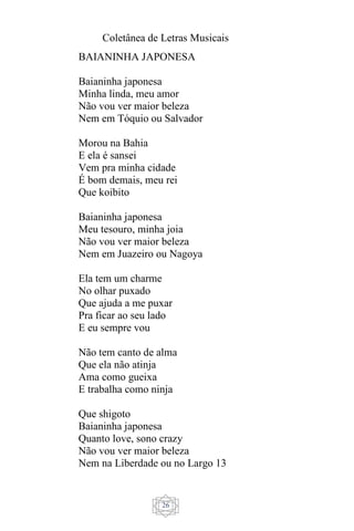 Coletânea de Letras Musicais
26
BAIANINHA JAPONESA
Baianinha japonesa
Minha linda, meu amor
Não vou ver maior beleza
Nem em Tóquio ou Salvador
Morou na Bahia
E ela é sansei
Vem pra minha cidade
É bom demais, meu rei
Que koibito
Baianinha japonesa
Meu tesouro, minha joia
Não vou ver maior beleza
Nem em Juazeiro ou Nagoya
Ela tem um charme
No olhar puxado
Que ajuda a me puxar
Pra ficar ao seu lado
E eu sempre vou
Não tem canto de alma
Que ela não atinja
Ama como gueixa
E trabalha como ninja
Que shigoto
Baianinha japonesa
Quanto love, sono crazy
Não vou ver maior beleza
Nem na Liberdade ou no Largo 13
 