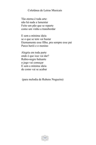 Coletânea de Letras Musicais
260
Tão eterna é toda arte:
não há nada a lamentar
Feito um pão que se reparte
como um vinho a transbordar
E sem a mínima ideia
se o que se tem vai bastar
Eternamente esse filho, pra sempre esse pai
Parco herói e o menino
Alegria em toda parte
onde é que isso vai dar?
Rubro-negro baluarte
o jogo vai começar
E sem a mínima ideia
de como vai se acabar
(para melodia de Rubens Nogueira)
 