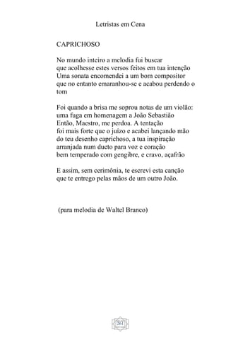 Letristas em Cena
261
CAPRICHOSO
No mundo inteiro a melodia fui buscar
que acolhesse estes versos feitos em tua intenção
Uma sonata encomendei a um bom compositor
que no entanto emaranhou-se e acabou perdendo o
tom
Foi quando a brisa me soprou notas de um violão:
uma fuga em homenagem a João Sebastião
Então, Maestro, me perdoa. A tentação
foi mais forte que o juízo e acabei lançando mão
do teu desenho caprichoso, a tua inspiração
arranjada num dueto para voz e coração
bem temperado com gengibre, e cravo, açafrão
E assim, sem cerimônia, te escrevi esta canção
que te entrego pelas mãos de um outro João.
(para melodia de Waltel Branco)
 