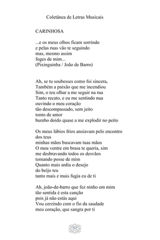 Coletânea de Letras Musicais
262
CARINHOSA
...e os meus olhos ficam sorrindo
e pelas ruas vão te seguindo
mas, mesmo assim
foges de mim...
(Pixinguinha / João de Barro)
Ah, se tu soubesses como foi sincera,
Também a paixão que me incendiou
Sim, o teu olhar a me seguir na rua
Tanto recato, e eu me sentindo nua
ouvindo o meu coração
tão descompassado, sem jeito
tonto de amor
bumbo doido quase a me explodir no peito
Os meus lábios frios ansiavam pelo encontro
dos teus
minhas mãos buscavam tuas mãos
O meu ventre em brasa te queria, sim
me desbravando todos os desvãos
tomando posse de mim
Quanto mais ardia o desejo
do beijo teu
tanto mais e mais fugia eu de ti
Ah, joão-de-barro que fez ninho em mim
tão sentida é esta canção
pois já não estás aqui
Vou cerzindo com o fio da saudade
meu coração, que sangra por ti
 