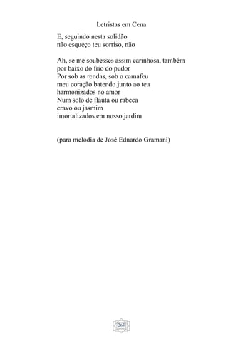 Letristas em Cena
263
E, seguindo nesta solidão
não esqueço teu sorriso, não
Ah, se me soubesses assim carinhosa, também
por baixo do frio do pudor
Por sob as rendas, sob o camafeu
meu coração batendo junto ao teu
harmonizados no amor
Num solo de flauta ou rabeca
cravo ou jasmim
imortalizados em nosso jardim
(para melodia de José Eduardo Gramani)
 