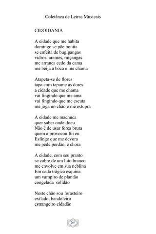 Coletânea de Letras Musicais
264
CIDOIDANIA
A cidade que me habita
domingo se põe bonita
se enfeita de bugigangas
vidros, arames, miçangas
me arranca cedo da cama
me beija a boca e me chama
Atapeta-se de flores
tapa com tapume as dores
a cidade que me chama
vai fingindo que me ama
vai fingindo que me escuta
me joga no chão e me estupra
A cidade me machuca
quer saber onde doeu
Não é de usar força bruta
quem a provocou fui eu
Esfinge que me devora
me pede perdão, e chora
A cidade, com seu pranto
se cobre de um luto branco
me envolve em sua neblina
Em cada trágica esquina
um vampiro de plantão
congelada solidão
Neste chão sou forasteiro
exilado, bandoleiro
estrangeiro cidadão
 