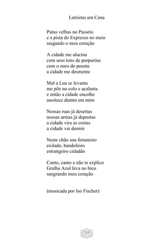 Letristas em Cena
265
Putas velhas no Passeio
e a pista do Expresso no meio
rasgando o meu coração
A cidade me alucina
com seus tons de purpurina
com o ouro do poente
a cidade me desmente
Mal a Lua se levanta
me põe no colo e acalanta
e então a cidade encolhe
anoitece dentro em mim
Nossas ruas já desertas
nossas armas já depostas
a cidade vira as costas
a cidade vai dormir
Neste chão sou forasteiro
exilado, bandoleiro
estrangeiro cidadão
Canto, canto e não te explico
Gralha Azul leva no bico
sangrando meu coração
(musicada por Iso Fischer)
 