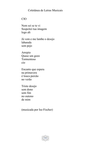 Coletânea de Letras Musicais
266
CIO
Nem sei se te vi
Suspeitei tua imagem
logo ali
Já vem e me lambe o desejo
labareda
sem pejo
Arrepio
Quase um gozo
Tormentoso
cio
Encanto que espera
na primavera
é louca paixão
no verão
Triste desejo
sem dono
sem fim
no outono
de mim
(musicada por Iso Fischer)
 