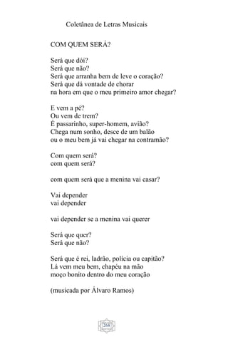 Coletânea de Letras Musicais
268
COM QUEM SERÁ?
Será que dói?
Será que não?
Será que arranha bem de leve o coração?
Será que dá vontade de chorar
na hora em que o meu primeiro amor chegar?
E vem a pé?
Ou vem de trem?
É passarinho, super-homem, avião?
Chega num sonho, desce de um balão
ou o meu bem já vai chegar na contramão?
Com quem será?
com quem será?
com quem será que a menina vai casar?
Vai depender
vai depender
vai depender se a menina vai querer
Será que quer?
Será que não?
Será que é rei, ladrão, polícia ou capitão?
Lá vem meu bem, chapéu na mão
moço bonito dentro do meu coração
(musicada por Álvaro Ramos)
 
