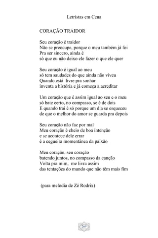Letristas em Cena
269
CORAÇÃO TRAIDOR
Seu coração é traidor
Não se preocupe, porque o meu também já foi
Pra ser sincero, ainda é
só que eu não deixo ele fazer o que ele quer
Seu coração é igual ao meu
só tem saudades do que ainda não viveu
Quando está livre pra sonhar
inventa a história e já começa a acreditar
Um coração que é assim igual ao seu e o meu
só bate certo, no compasso, se é de dois
E quando trai é só porque um dia se esqueceu
de que o melhor do amor se guarda pra depois
Seu coração não faz por mal
Meu coração é cheio de boa intenção
e se acontece dele errar
é a cegueira momentânea da paixão
Meu coração, seu coração
batendo juntos, no compasso da canção
Volta pra mim, me livra assim
das tentações do mundo que não têm mais fim
(para melodia de Zé Rodrix)
 