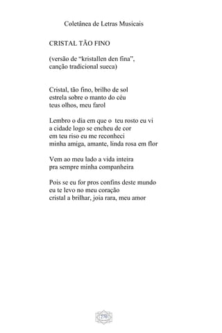 Coletânea de Letras Musicais
270
CRISTAL TÃO FINO
(versão de “kristallen den fina”,
canção tradicional sueca)
Cristal, tão fino, brilho de sol
estrela sobre o manto do céu
teus olhos, meu farol
Lembro o dia em que o teu rosto eu vi
a cidade logo se encheu de cor
em teu riso eu me reconheci
minha amiga, amante, linda rosa em flor
Vem ao meu lado a vida inteira
pra sempre minha companheira
Pois se eu for pros confins deste mundo
eu te levo no meu coração
cristal a brilhar, joia rara, meu amor
 