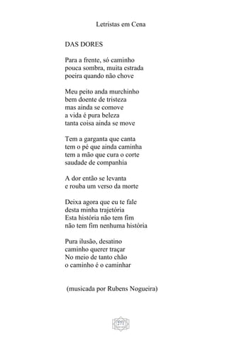 Letristas em Cena
271
DAS DORES
Para a frente, só caminho
pouca sombra, muita estrada
poeira quando não chove
Meu peito anda murchinho
bem doente de tristeza
mas ainda se comove
a vida é pura beleza
tanta coisa ainda se move
Tem a garganta que canta
tem o pé que ainda caminha
tem a mão que cura o corte
saudade de companhia
A dor então se levanta
e rouba um verso da morte
Deixa agora que eu te fale
desta minha trajetória
Esta história não tem fim
não tem fim nenhuma história
Pura ilusão, desatino
caminho querer traçar
No meio de tanto chão
o caminho é o caminhar
(musicada por Rubens Nogueira)
 